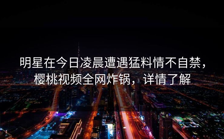 明星在今日凌晨遭遇猛料情不自禁，樱桃视频全网炸锅，详情了解