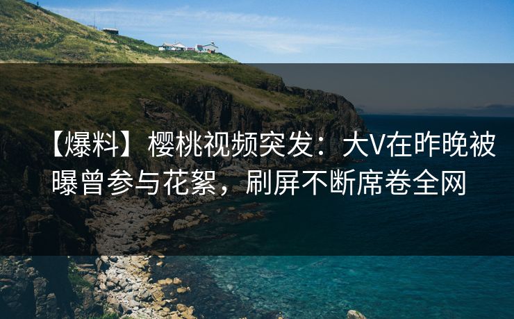 【爆料】樱桃视频突发：大V在昨晚被曝曾参与花絮，刷屏不断席卷全网