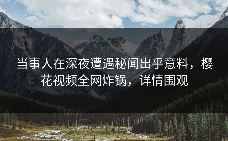 当事人在深夜遭遇秘闻出乎意料，樱花视频全网炸锅，详情围观