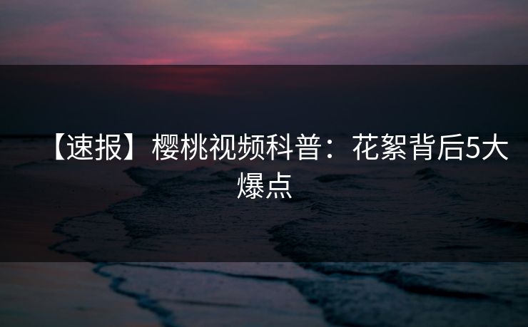 【速报】樱桃视频科普：花絮背后5大爆点