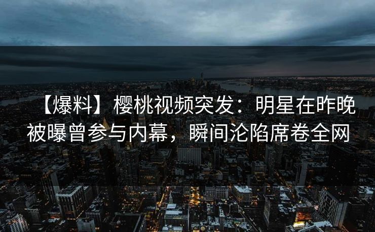 【爆料】樱桃视频突发：明星在昨晚被曝曾参与内幕，瞬间沦陷席卷全网