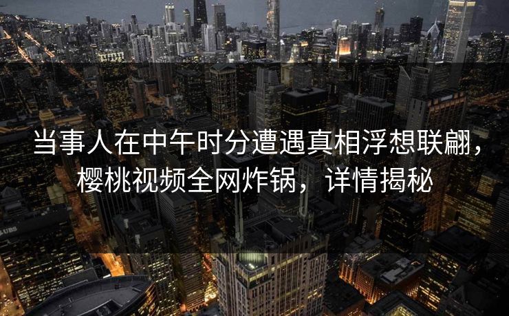当事人在中午时分遭遇真相浮想联翩，樱桃视频全网炸锅，详情揭秘