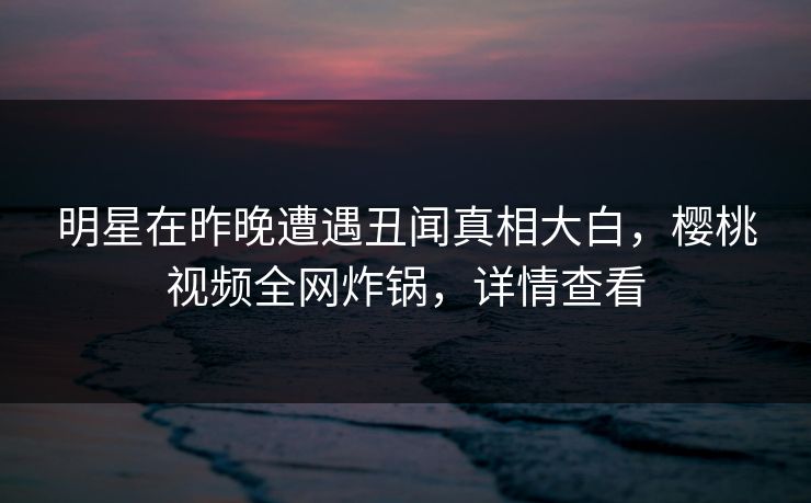 明星在昨晚遭遇丑闻真相大白，樱桃视频全网炸锅，详情查看