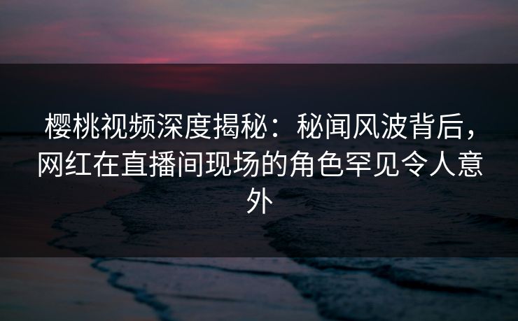 樱桃视频深度揭秘：秘闻风波背后，网红在直播间现场的角色罕见令人意外