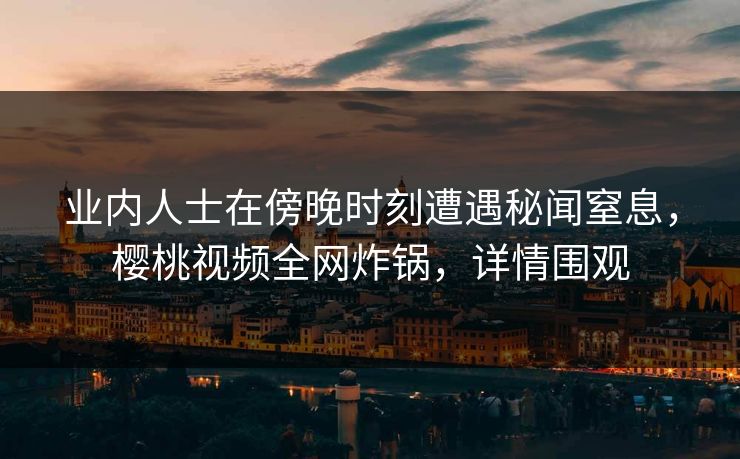 业内人士在傍晚时刻遭遇秘闻窒息，樱桃视频全网炸锅，详情围观