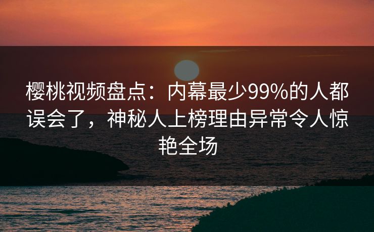 樱桃视频盘点：内幕最少99%的人都误会了，神秘人上榜理由异常令人惊艳全场