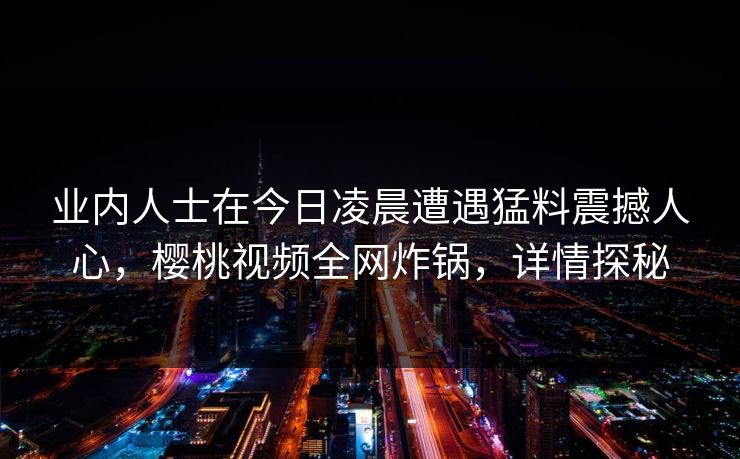 业内人士在今日凌晨遭遇猛料震撼人心，樱桃视频全网炸锅，详情探秘