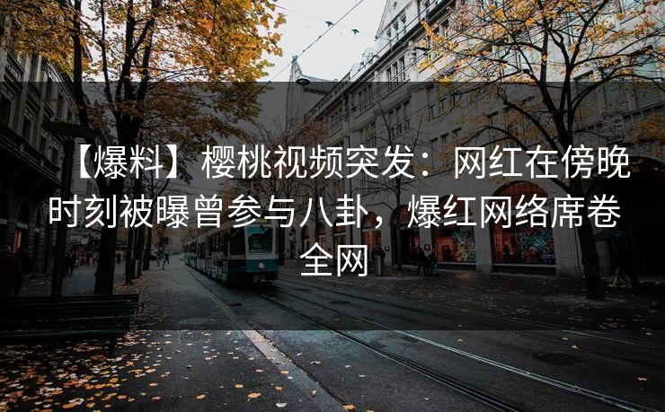 【爆料】樱桃视频突发：网红在傍晚时刻被曝曾参与八卦，爆红网络席卷全网