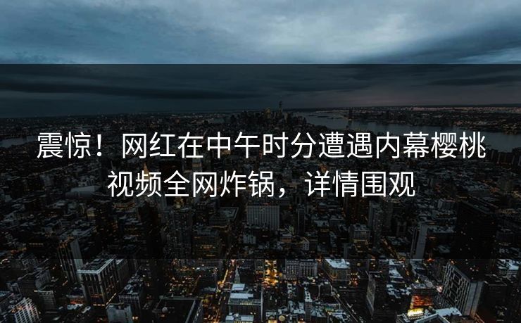 震惊！网红在中午时分遭遇内幕樱桃视频全网炸锅，详情围观