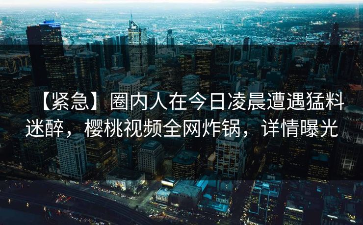 【紧急】圈内人在今日凌晨遭遇猛料迷醉，樱桃视频全网炸锅，详情曝光
