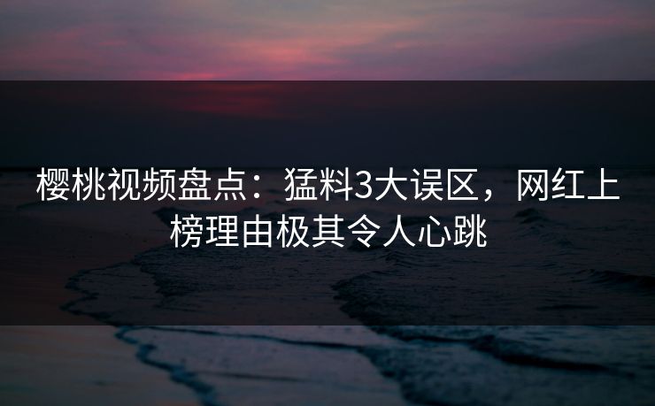 樱桃视频盘点：猛料3大误区，网红上榜理由极其令人心跳