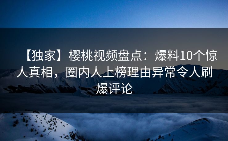 【独家】樱桃视频盘点：爆料10个惊人真相，圈内人上榜理由异常令人刷爆评论
