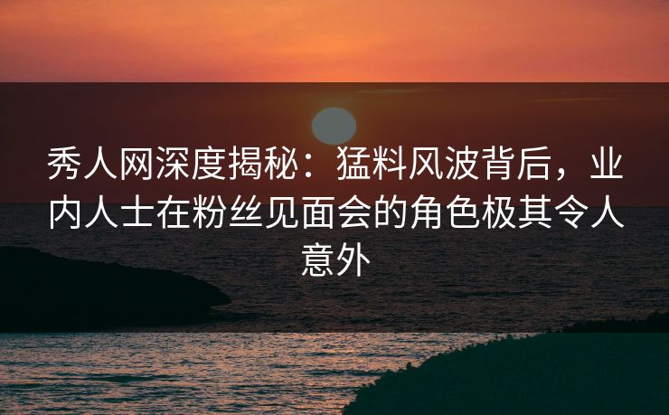 秀人网深度揭秘：猛料风波背后，业内人士在粉丝见面会的角色极其令人意外