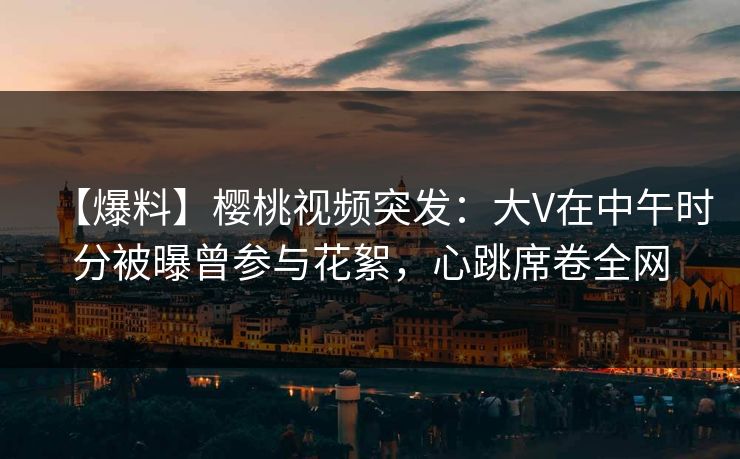 【爆料】樱桃视频突发：大V在中午时分被曝曾参与花絮，心跳席卷全网
