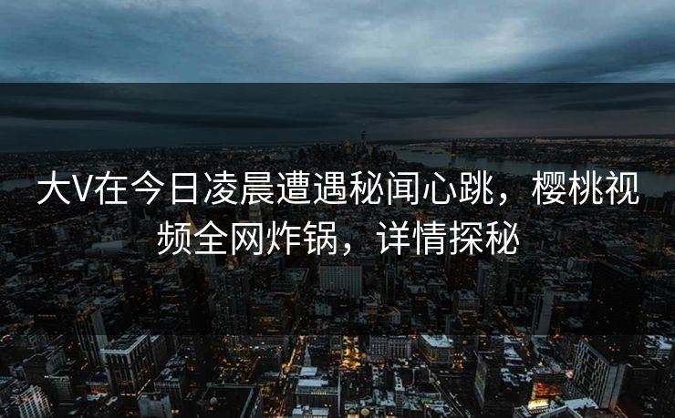 大V在今日凌晨遭遇秘闻心跳，樱桃视频全网炸锅，详情探秘