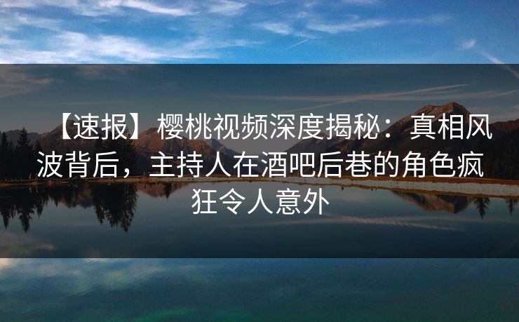 【速报】樱桃视频深度揭秘：真相风波背后，主持人在酒吧后巷的角色疯狂令人意外
