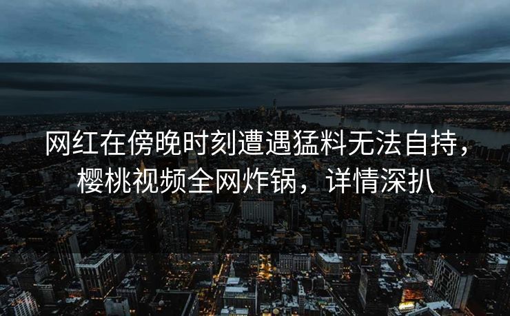网红在傍晚时刻遭遇猛料无法自持，樱桃视频全网炸锅，详情深扒