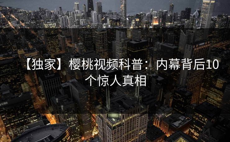 【独家】樱桃视频科普：内幕背后10个惊人真相