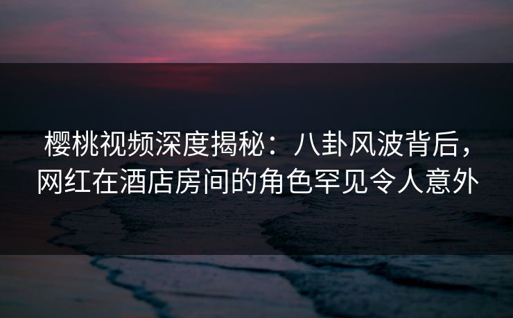 樱桃视频深度揭秘：八卦风波背后，网红在酒店房间的角色罕见令人意外