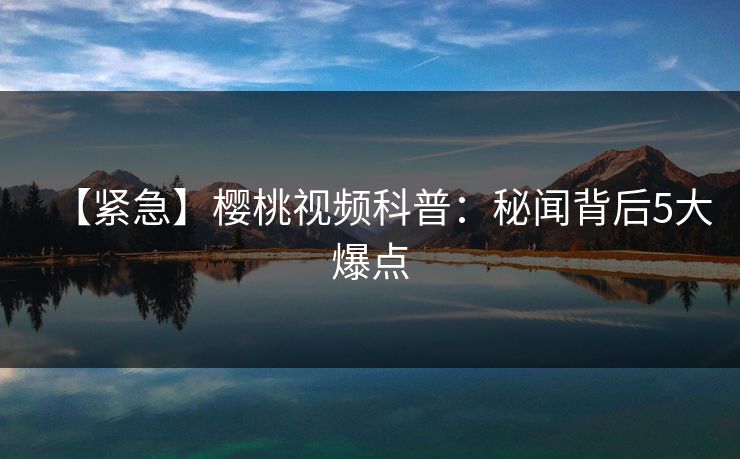 【紧急】樱桃视频科普：秘闻背后5大爆点