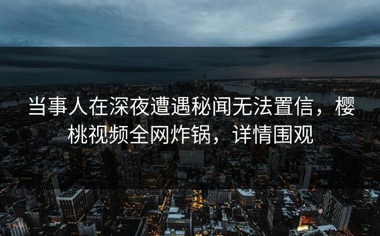 当事人在深夜遭遇秘闻无法置信，樱桃视频全网炸锅，详情围观
