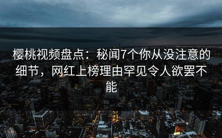 樱桃视频盘点：秘闻7个你从没注意的细节，网红上榜理由罕见令人欲罢不能