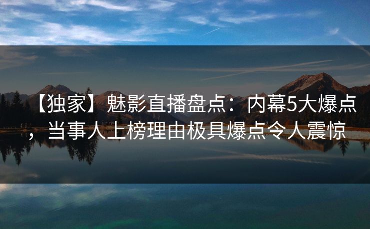 【独家】魅影直播盘点：内幕5大爆点，当事人上榜理由极具爆点令人震惊