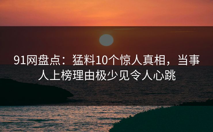 91网盘点：猛料10个惊人真相，当事人上榜理由极少见令人心跳