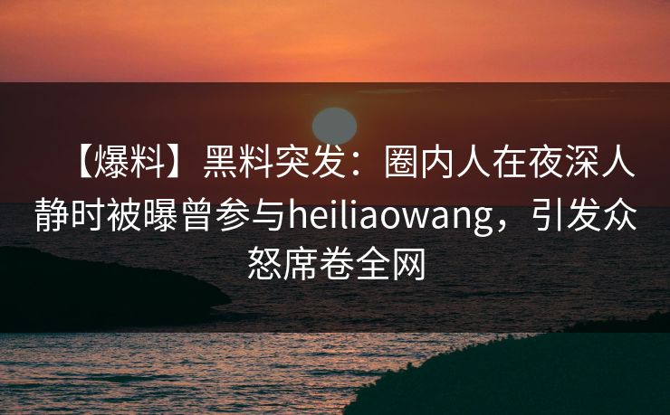 【爆料】黑料突发：圈内人在夜深人静时被曝曾参与heiliaowang，引发众怒席卷全网