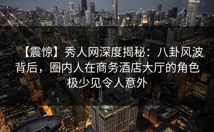 【震惊】秀人网深度揭秘：八卦风波背后，圈内人在商务酒店大厅的角色极少见令人意外