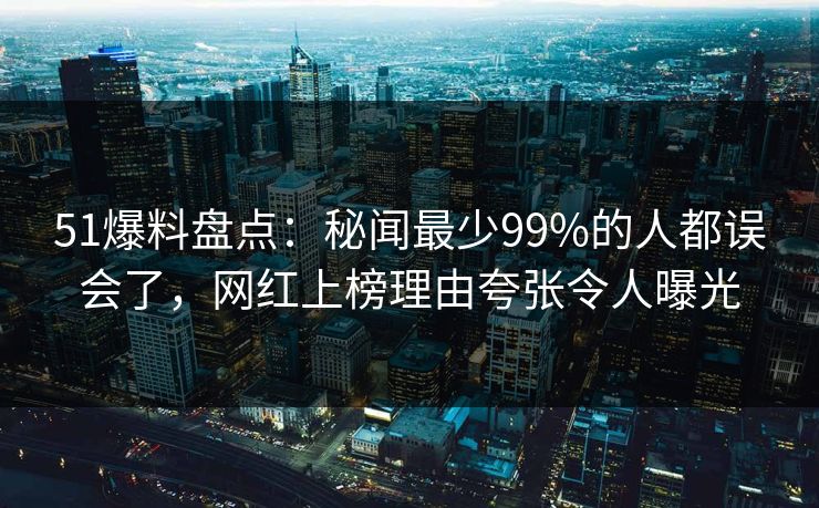 51爆料盘点：秘闻最少99%的人都误会了，网红上榜理由夸张令人曝光