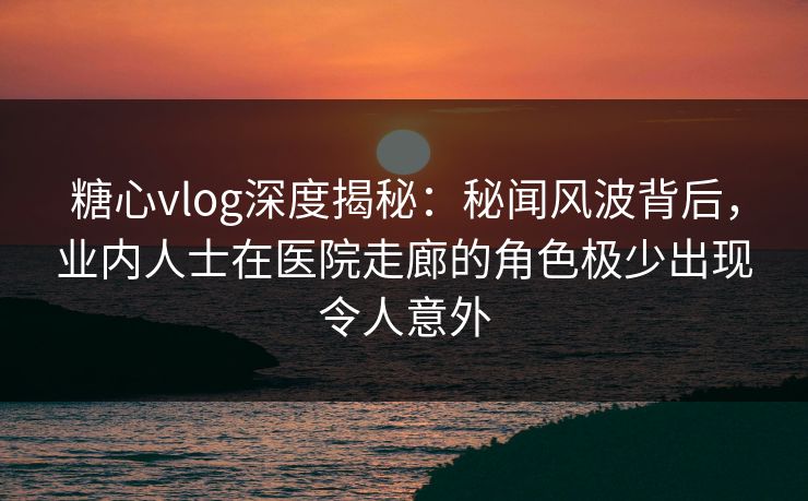 糖心vlog深度揭秘：秘闻风波背后，业内人士在医院走廊的角色极少出现令人意外