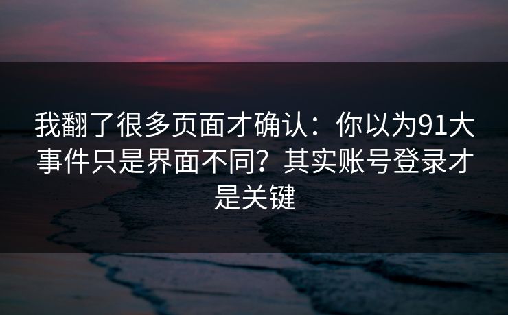 我翻了很多页面才确认：你以为91大事件只是界面不同？其实账号登录才是关键