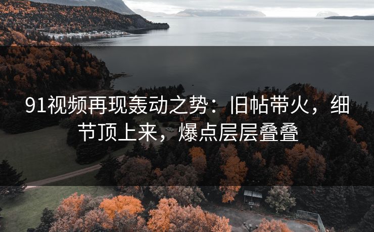 91视频再现轰动之势：旧帖带火，细节顶上来，爆点层层叠叠