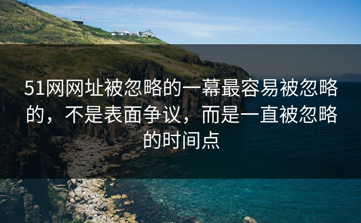 51网网址被忽略的一幕最容易被忽略的，不是表面争议，而是一直被忽略的时间点