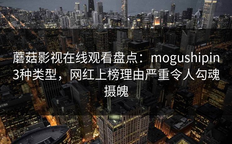 蘑菇影视在线观看盘点：mogushipin3种类型，网红上榜理由严重令人勾魂摄魄