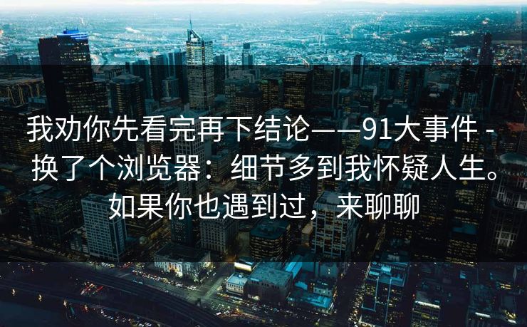 我劝你先看完再下结论——91大事件 - 换了个浏览器：细节多到我怀疑人生。如果你也遇到过，来聊聊