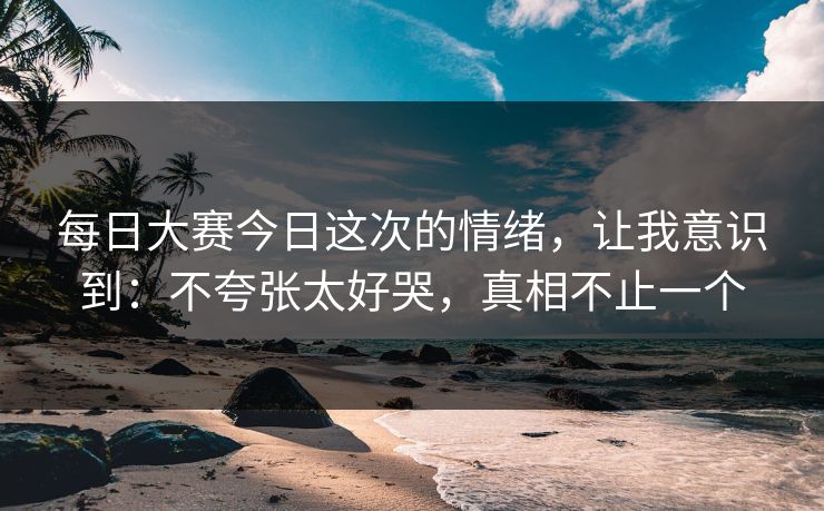 每日大赛今日这次的情绪，让我意识到：不夸张太好哭，真相不止一个